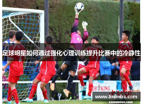 足球明星如何通过强化心理训练提升比赛中的冷静性